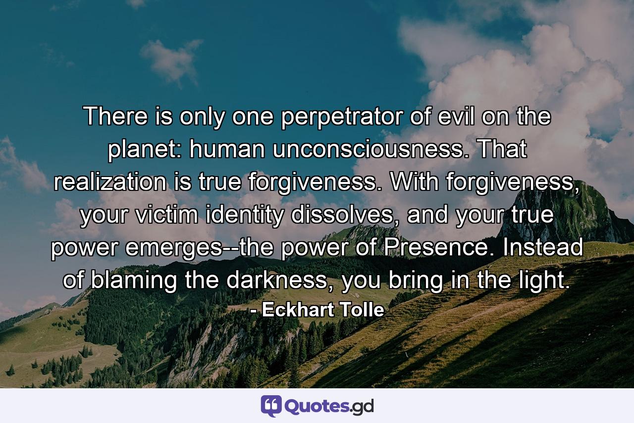 There is only one perpetrator of evil on the planet: human unconsciousness. That realization is true forgiveness. With forgiveness, your victim identity dissolves, and your true power emerges--the power of Presence. Instead of blaming the darkness, you bring in the light. - Quote by Eckhart Tolle