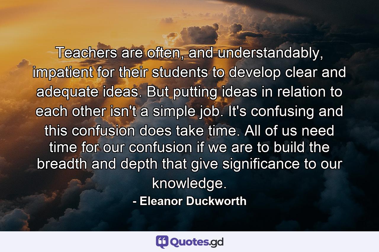 Teachers are often, and understandably, impatient for their students to develop clear and adequate ideas. But putting ideas in relation to each other isn't a simple job. It's confusing and this confusion does take time. All of us need time for our confusion if we are to build the breadth and depth that give significance to our knowledge. - Quote by Eleanor Duckworth