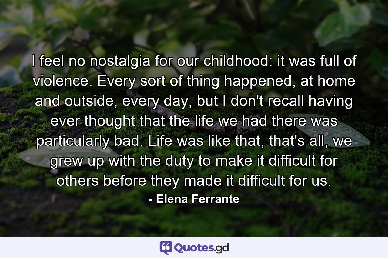 I feel no nostalgia for our childhood: it was full of violence. Every sort of thing happened, at home and outside, every day, but I don't recall having ever thought that the life we had there was particularly bad. Life was like that, that's all, we grew up with the duty to make it difficult for others before they made it difficult for us. - Quote by Elena Ferrante