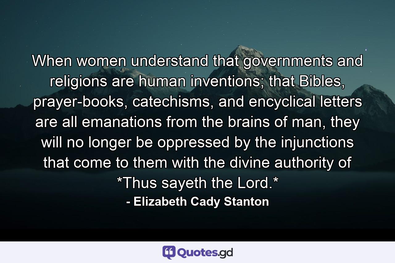 When women understand that governments and religions are human inventions; that Bibles, prayer-books, catechisms, and encyclical letters are all emanations from the brains of man, they will no longer be oppressed by the injunctions that come to them with the divine authority of *Thus sayeth the Lord.* - Quote by Elizabeth Cady Stanton