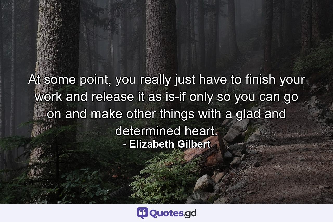 At some point, you really just have to finish your work and release it as is-if only so you can go on and make other things with a glad and determined heart. - Quote by Elizabeth Gilbert