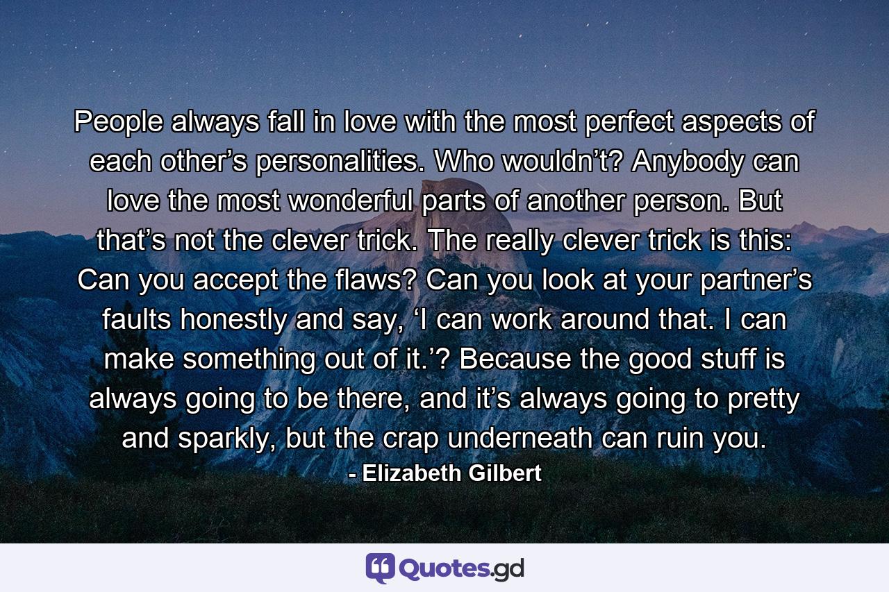 People always fall in love with the most perfect aspects of each other’s personalities. Who wouldn’t? Anybody can love the most wonderful parts of another person. But that’s not the clever trick. The really clever trick is this: Can you accept the flaws? Can you look at your partner’s faults honestly and say, ‘I can work around that. I can make something out of it.’? Because the good stuff is always going to be there, and it’s always going to pretty and sparkly, but the crap underneath can ruin you. - Quote by Elizabeth Gilbert