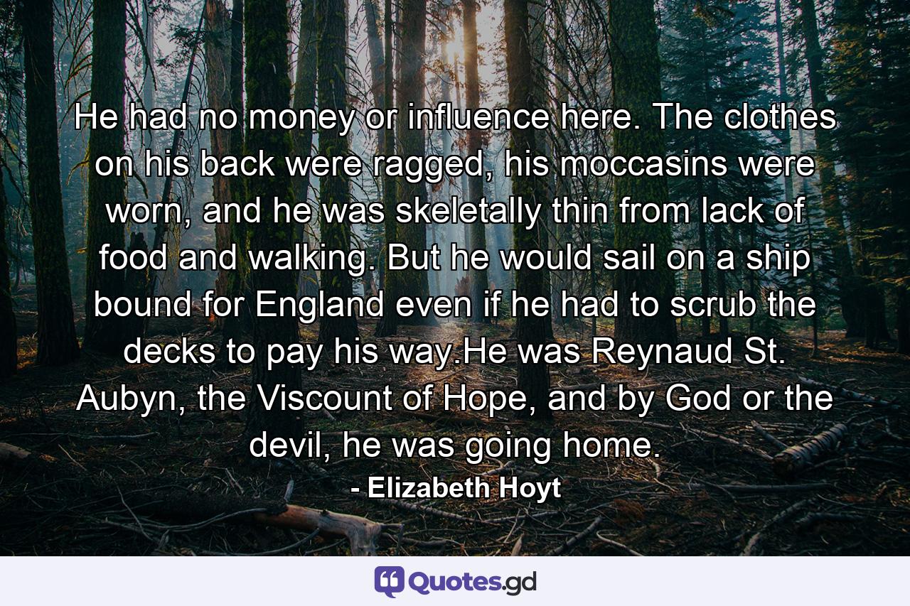 He had no money or influence here. The clothes on his back were ragged, his moccasins were worn, and he was skeletally thin from lack of food and walking. But he would sail on a ship bound for England even if he had to scrub the decks to pay his way.He was Reynaud St. Aubyn, the Viscount of Hope, and by God or the devil, he was going home. - Quote by Elizabeth Hoyt