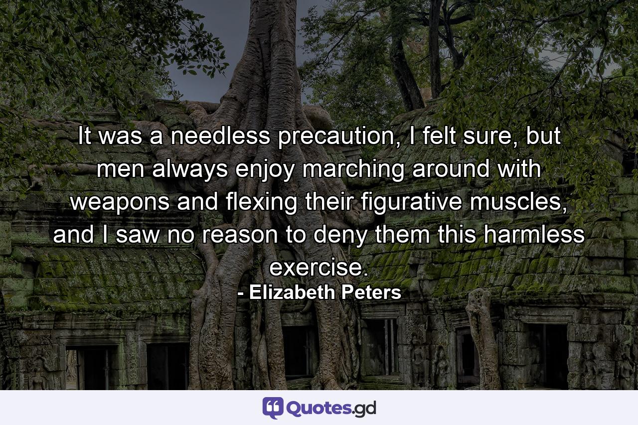 It was a needless precaution, I felt sure, but men always enjoy marching around with weapons and flexing their figurative muscles, and I saw no reason to deny them this harmless exercise. - Quote by Elizabeth Peters