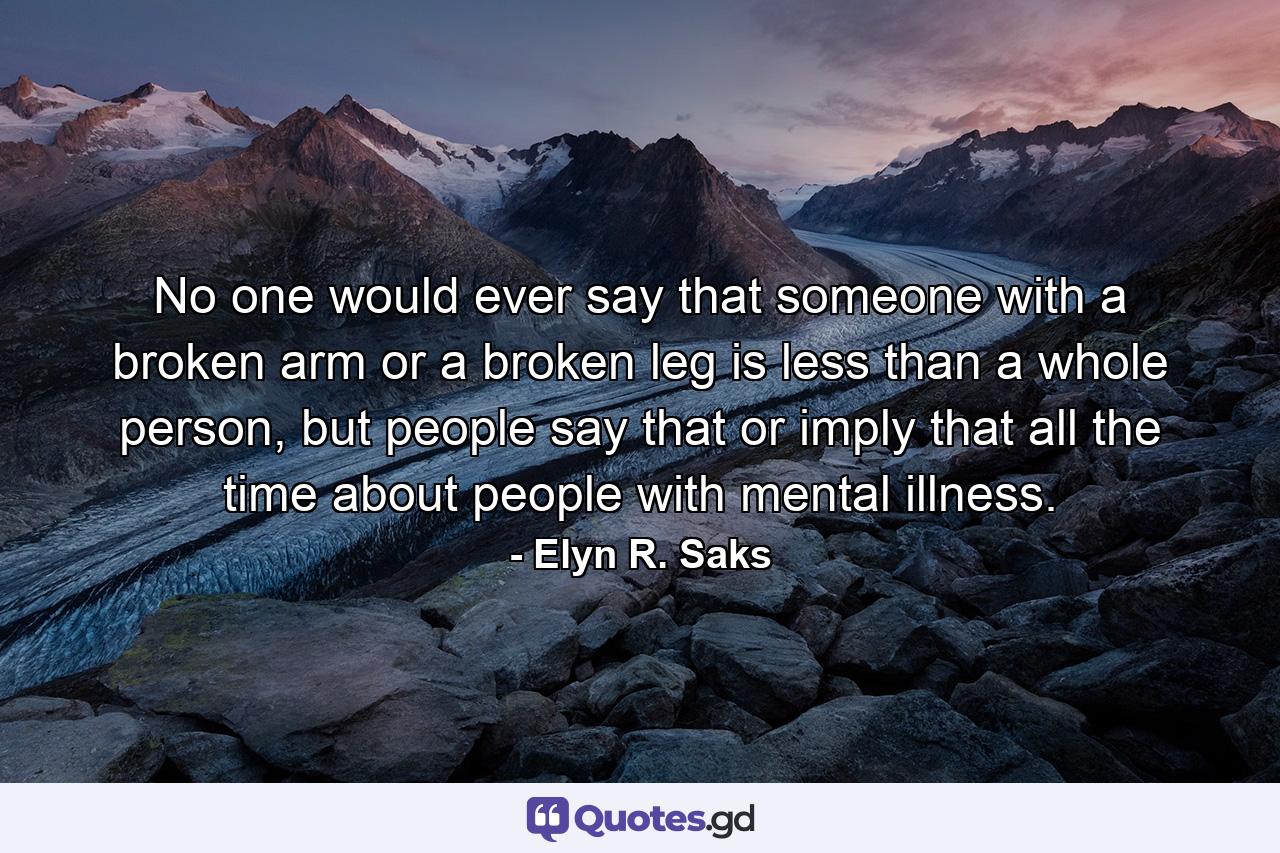 No one would ever say that someone with a broken arm or a broken leg is less than a whole person, but people say that or imply that all the time about people with mental illness. - Quote by Elyn R. Saks