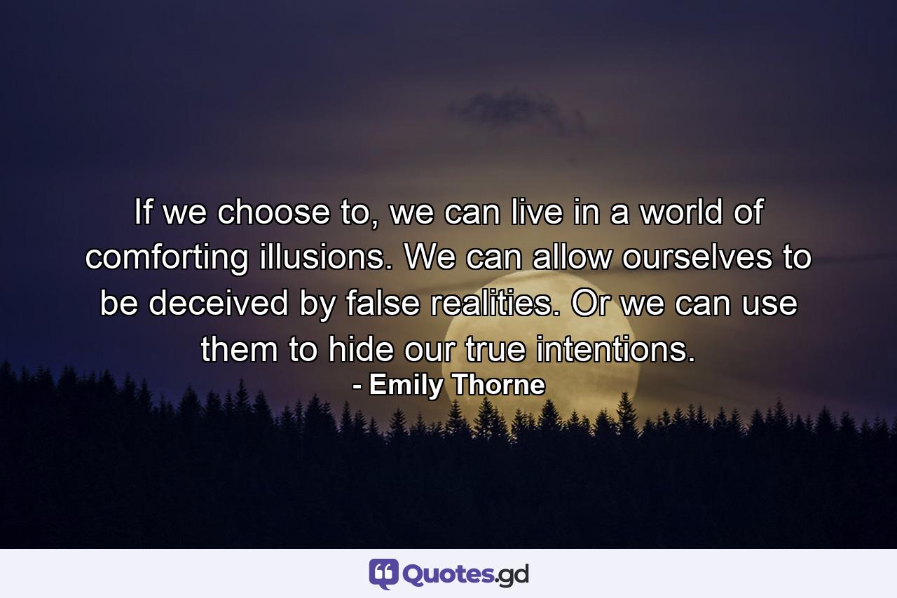 If we choose to, we can live in a world of comforting illusions. We can allow ourselves to be deceived by false realities. Or we can use them to hide our true intentions. - Quote by Emily Thorne