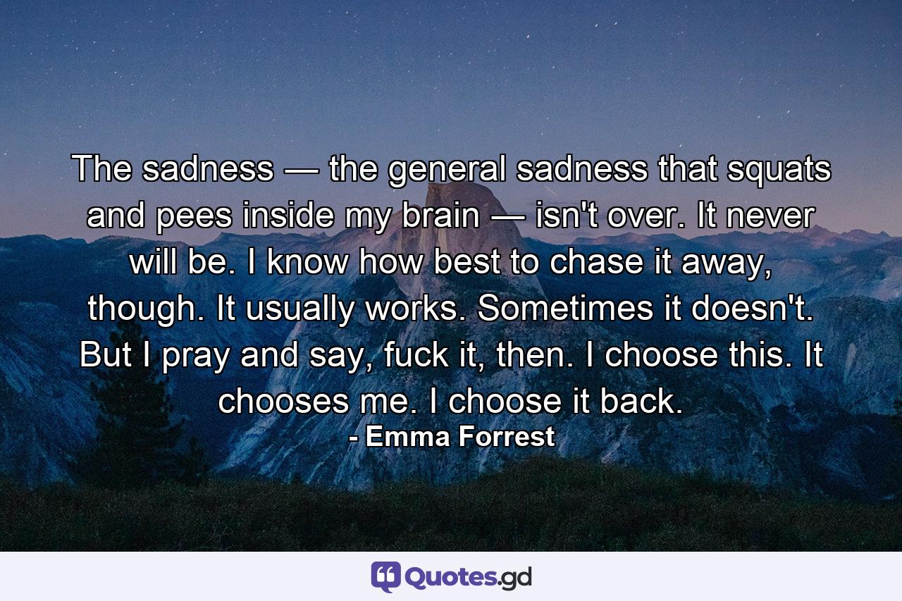 The sadness ― the general sadness that squats and pees inside my brain ― isn't over. It never will be. I know how best to chase it away, though. It usually works. Sometimes it doesn't. But I pray and say, fuck it, then. I choose this. It chooses me. I choose it back. - Quote by Emma Forrest