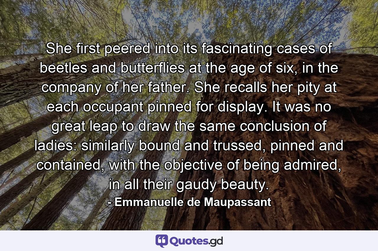 She first peered into its fascinating cases of beetles and butterflies at the age of six, in the company of her father. She recalls her pity at each occupant pinned for display. It was no great leap to draw the same conclusion of ladies: similarly bound and trussed, pinned and contained, with the objective of being admired, in all their gaudy beauty. - Quote by Emmanuelle de Maupassant