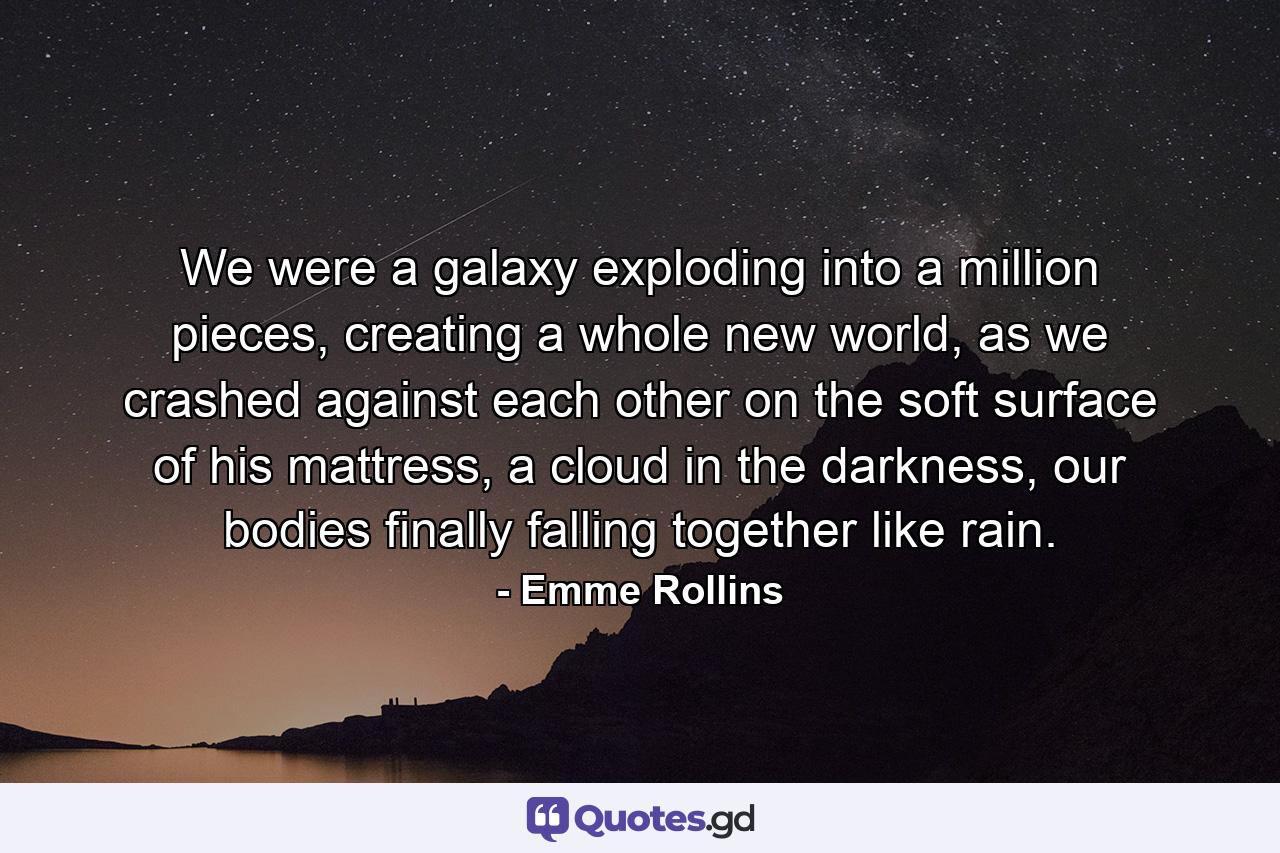 We were a galaxy exploding into a million pieces, creating a whole new world, as we crashed against each other on the soft surface of his mattress, a cloud in the darkness, our bodies finally falling together like rain. - Quote by Emme Rollins