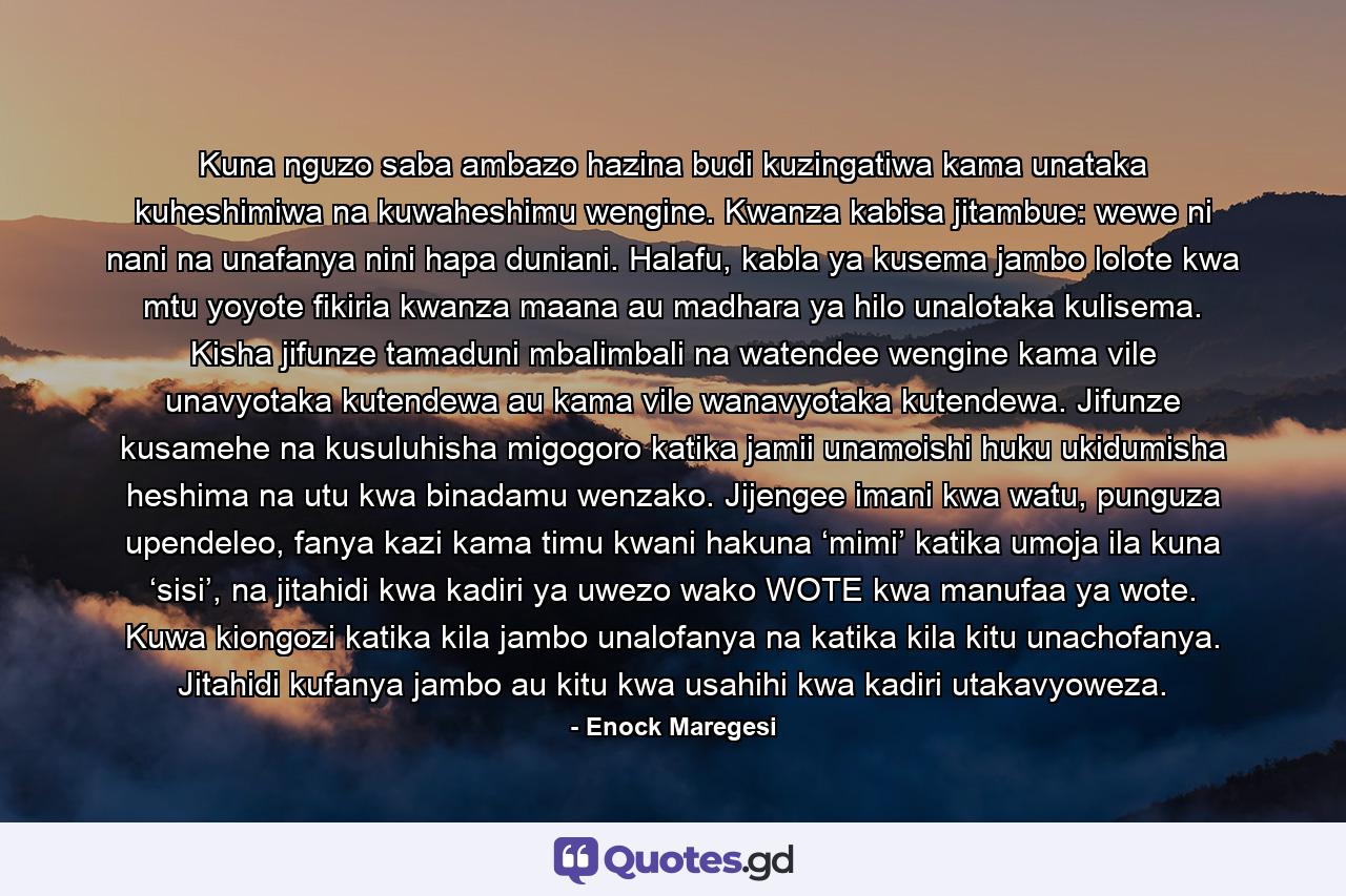 Kuna nguzo saba ambazo hazina budi kuzingatiwa kama unataka kuheshimiwa na kuwaheshimu wengine. Kwanza kabisa jitambue: wewe ni nani na unafanya nini hapa duniani. Halafu, kabla ya kusema jambo lolote kwa mtu yoyote fikiria kwanza maana au madhara ya hilo unalotaka kulisema. Kisha jifunze tamaduni mbalimbali na watendee wengine kama vile unavyotaka kutendewa au kama vile wanavyotaka kutendewa. Jifunze kusamehe na kusuluhisha migogoro katika jamii unamoishi huku ukidumisha heshima na utu kwa binadamu wenzako. Jijengee imani kwa watu, punguza upendeleo, fanya kazi kama timu kwani hakuna ‘mimi’ katika umoja ila kuna ‘sisi’, na jitahidi kwa kadiri ya uwezo wako WOTE kwa manufaa ya wote. Kuwa kiongozi katika kila jambo unalofanya na katika kila kitu unachofanya. Jitahidi kufanya jambo au kitu kwa usahihi kwa kadiri utakavyoweza. - Quote by Enock Maregesi