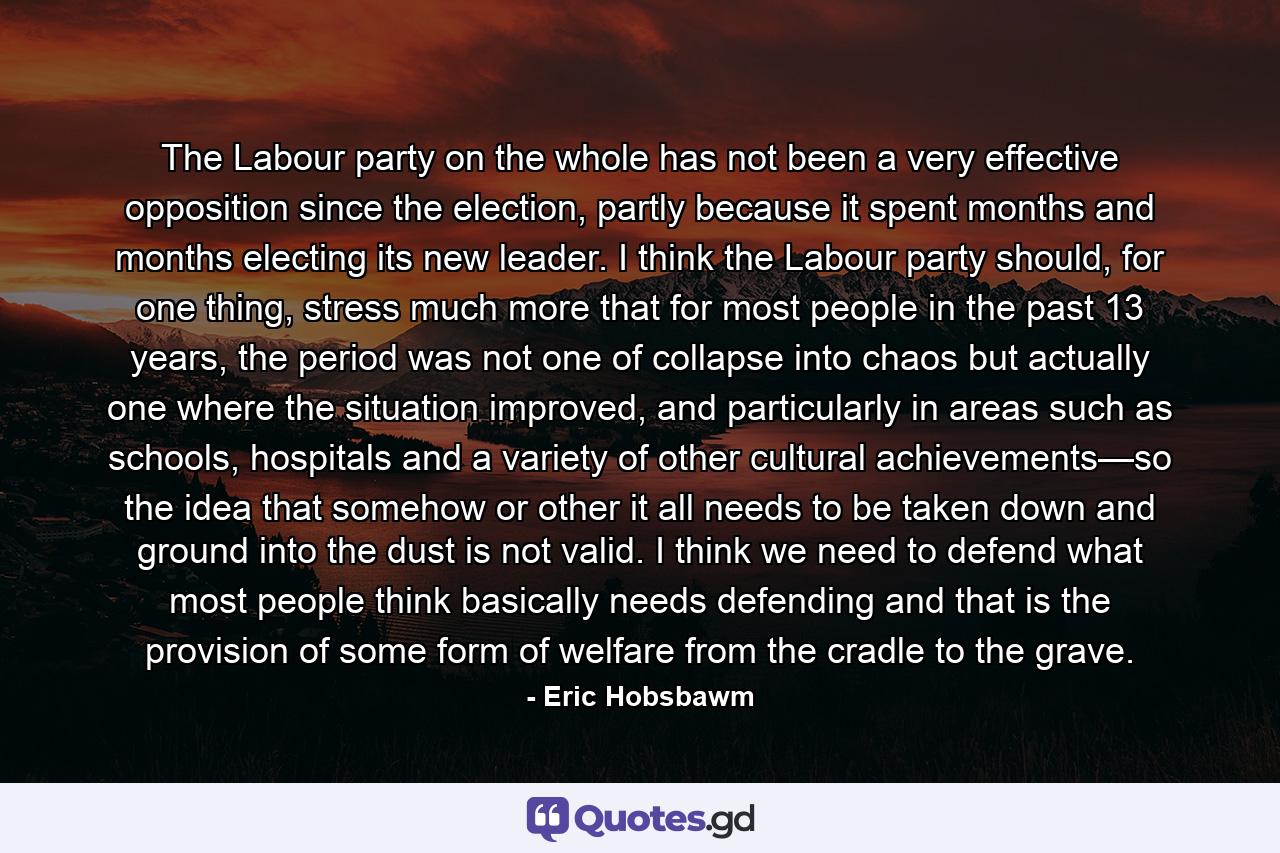 The Labour party on the whole has not been a very effective opposition since the election, partly because it spent months and months electing its new leader. I think the Labour party should, for one thing, stress much more that for most people in the past 13 years, the period was not one of collapse into chaos but actually one where the situation improved, and particularly in areas such as schools, hospitals and a variety of other cultural achievements—so the idea that somehow or other it all needs to be taken down and ground into the dust is not valid. I think we need to defend what most people think basically needs defending and that is the provision of some form of welfare from the cradle to the grave. - Quote by Eric Hobsbawm