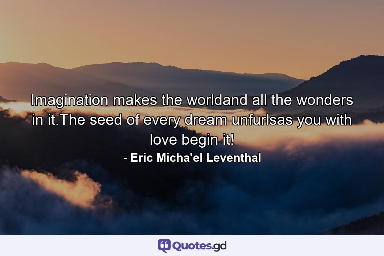 Imagination makes the worldand all the wonders in it.The seed of every dream unfurlsas you with love begin it! - Quote by Eric Micha'el Leventhal