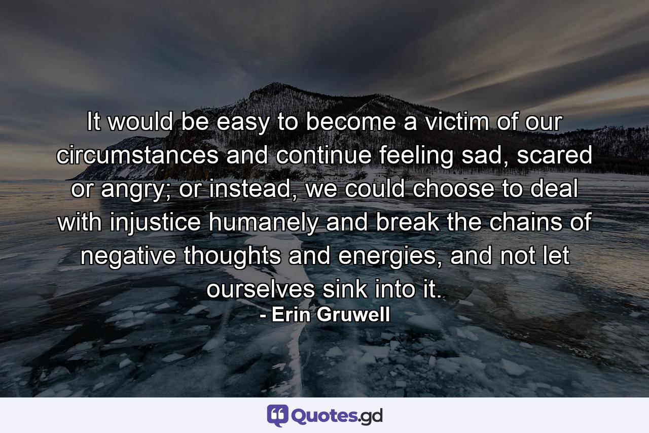 It would be easy to become a victim of our circumstances and continue feeling sad, scared or angry; or instead, we could choose to deal with injustice humanely and break the chains of negative thoughts and energies, and not let ourselves sink into it. - Quote by Erin Gruwell