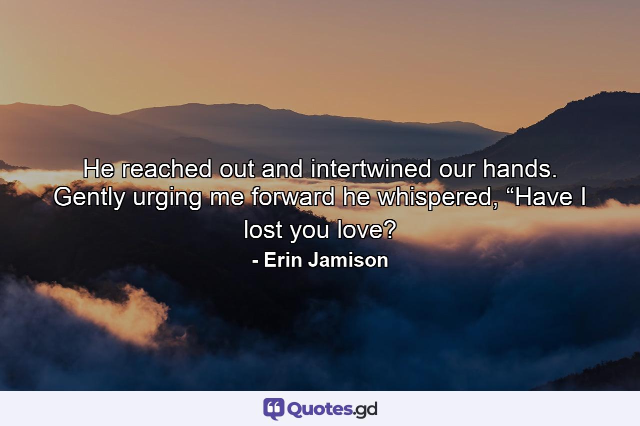 He reached out and intertwined our hands. Gently urging me forward he whispered, “Have I lost you love? - Quote by Erin Jamison