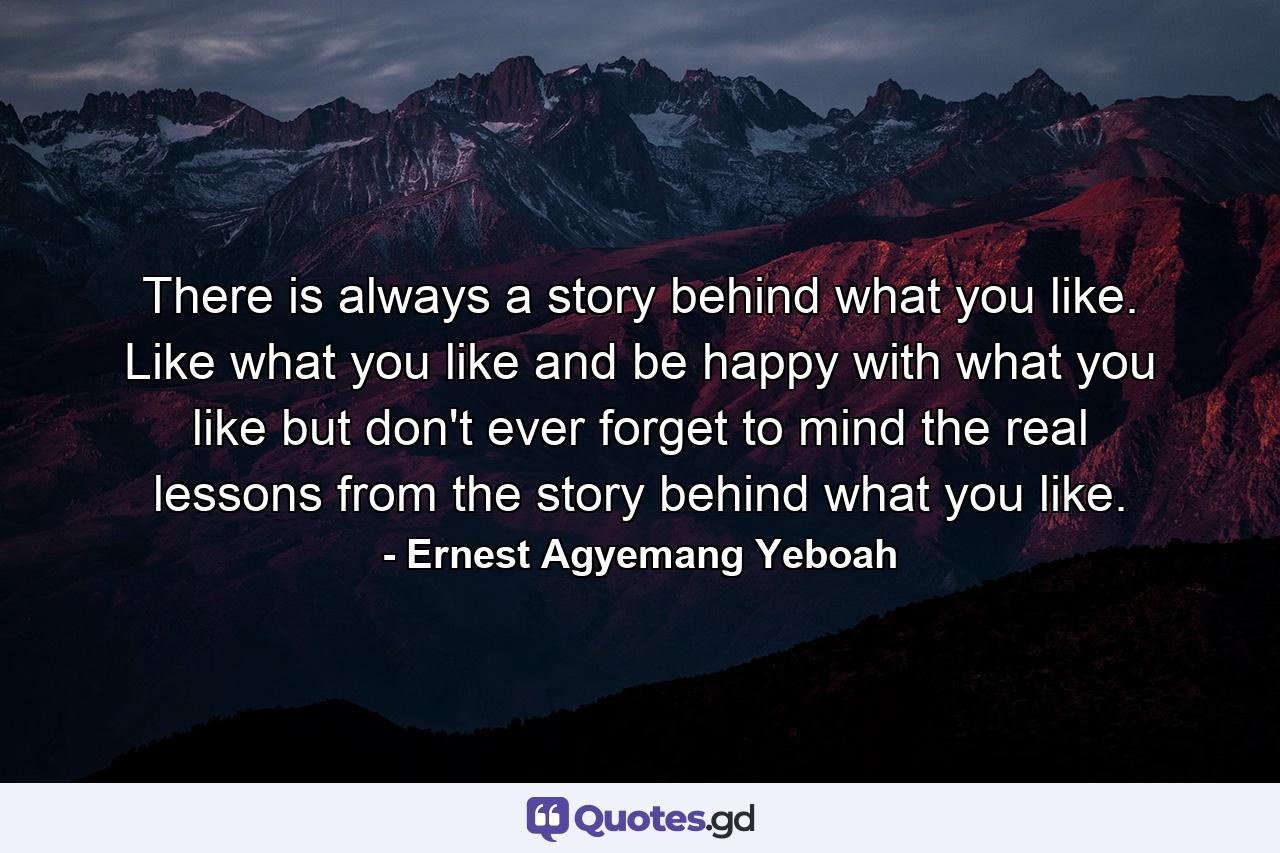 There is always a story behind what you like. Like what you like and be happy with what you like but don't ever forget to mind the real lessons from the story behind what you like. - Quote by Ernest Agyemang Yeboah