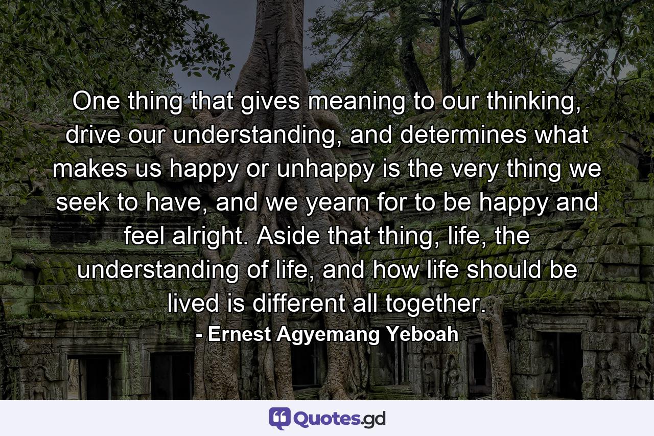 One thing that gives meaning to our thinking, drive our understanding, and determines what makes us happy or unhappy is the very thing we seek to have, and we yearn for to be happy and feel alright. Aside that thing, life, the understanding of life, and how life should be lived is different all together. - Quote by Ernest Agyemang Yeboah