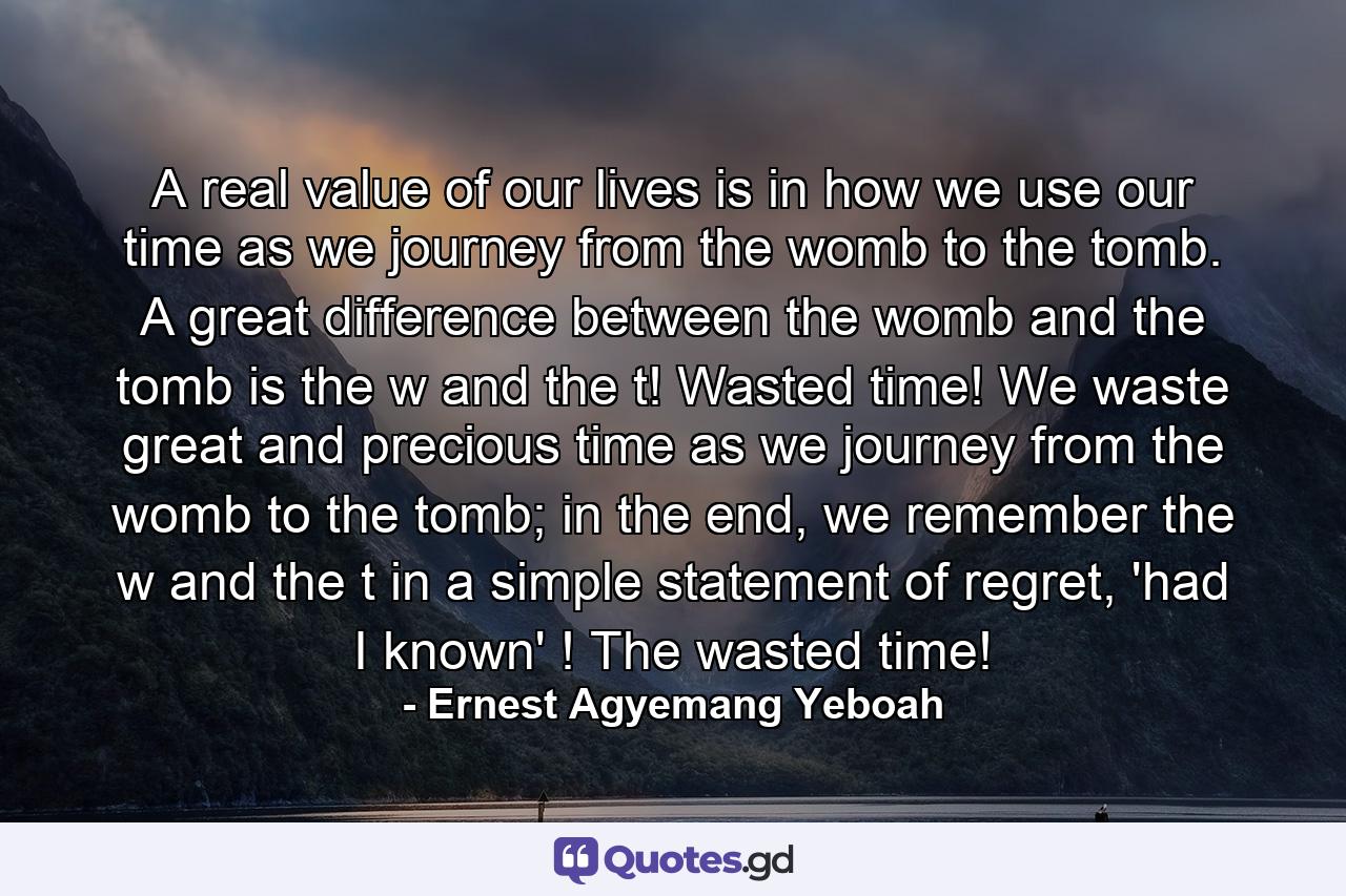 A real value of our lives is in how we use our time as we journey from the womb to the tomb. A great difference between the womb and the tomb is the w and the t! Wasted time! We waste great and precious time as we journey from the womb to the tomb; in the end, we remember the w and the t in a simple statement of regret, 'had I known' ! The wasted time! - Quote by Ernest Agyemang Yeboah