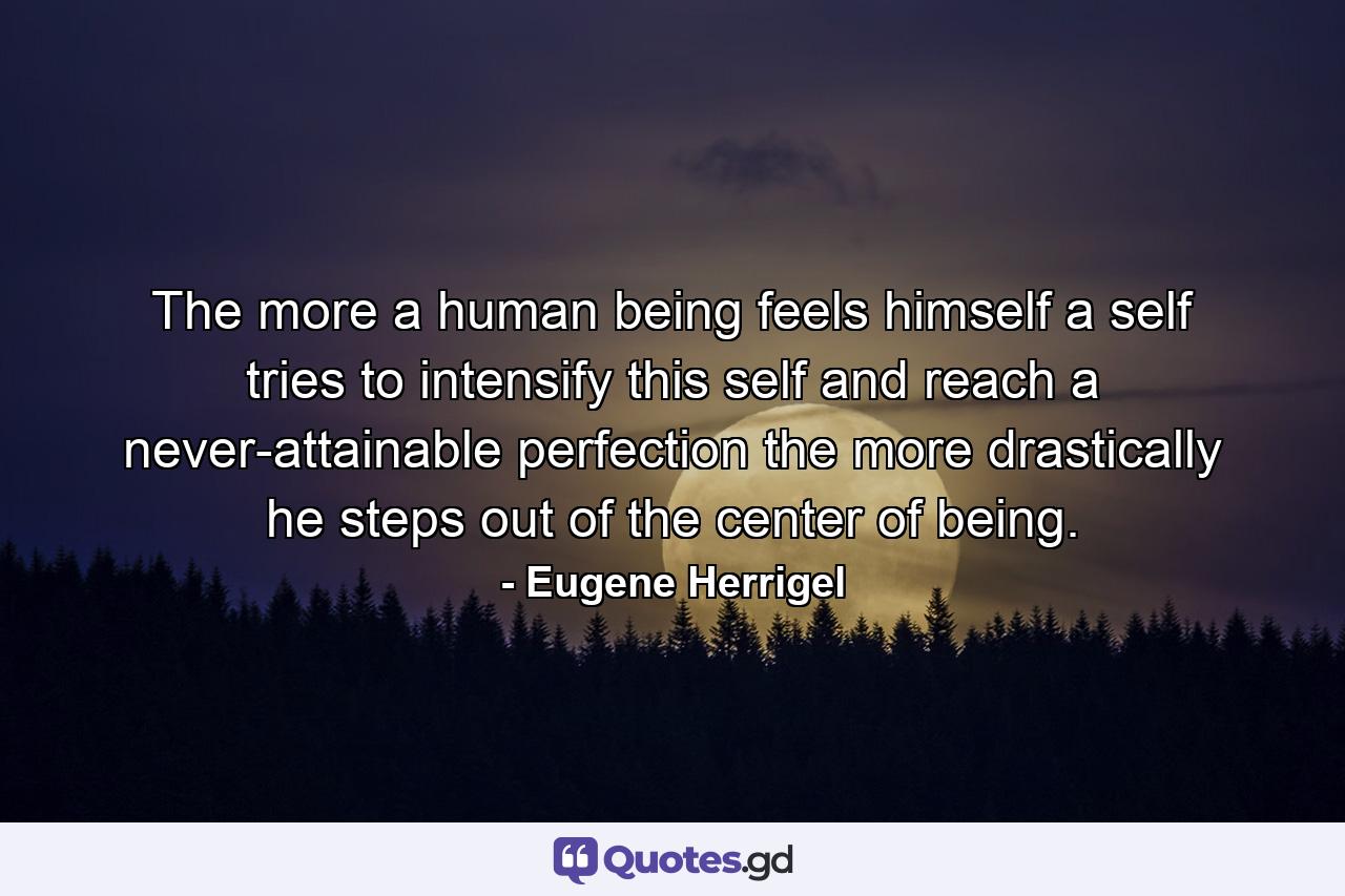 The more a human being feels himself a self  tries to intensify this self and reach a never-attainable perfection  the more drastically he steps out of the center of being. - Quote by Eugene Herrigel