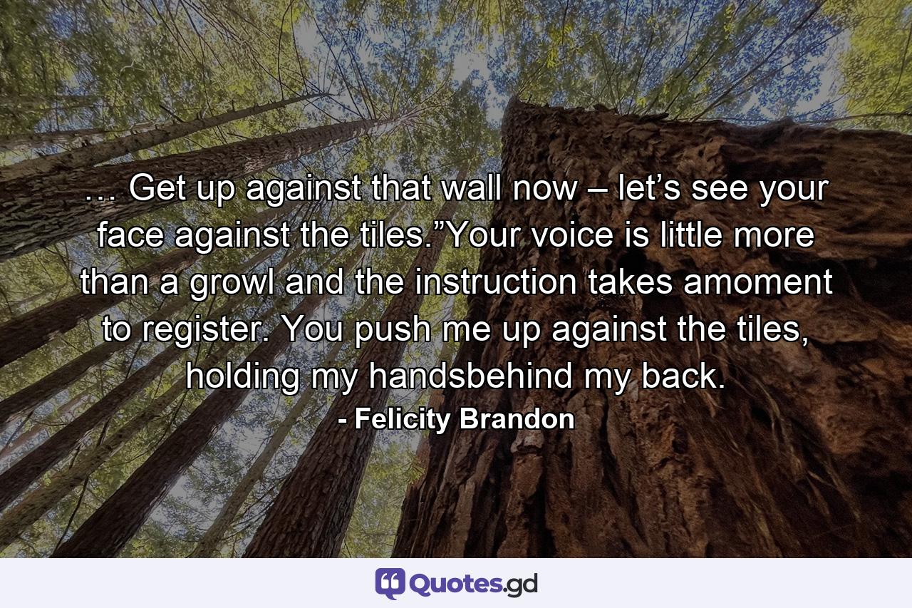 … Get up against that wall now – let’s see your face against the tiles.”Your voice is little more than a growl and the instruction takes amoment to register. You push me up against the tiles, holding my handsbehind my back. - Quote by Felicity Brandon