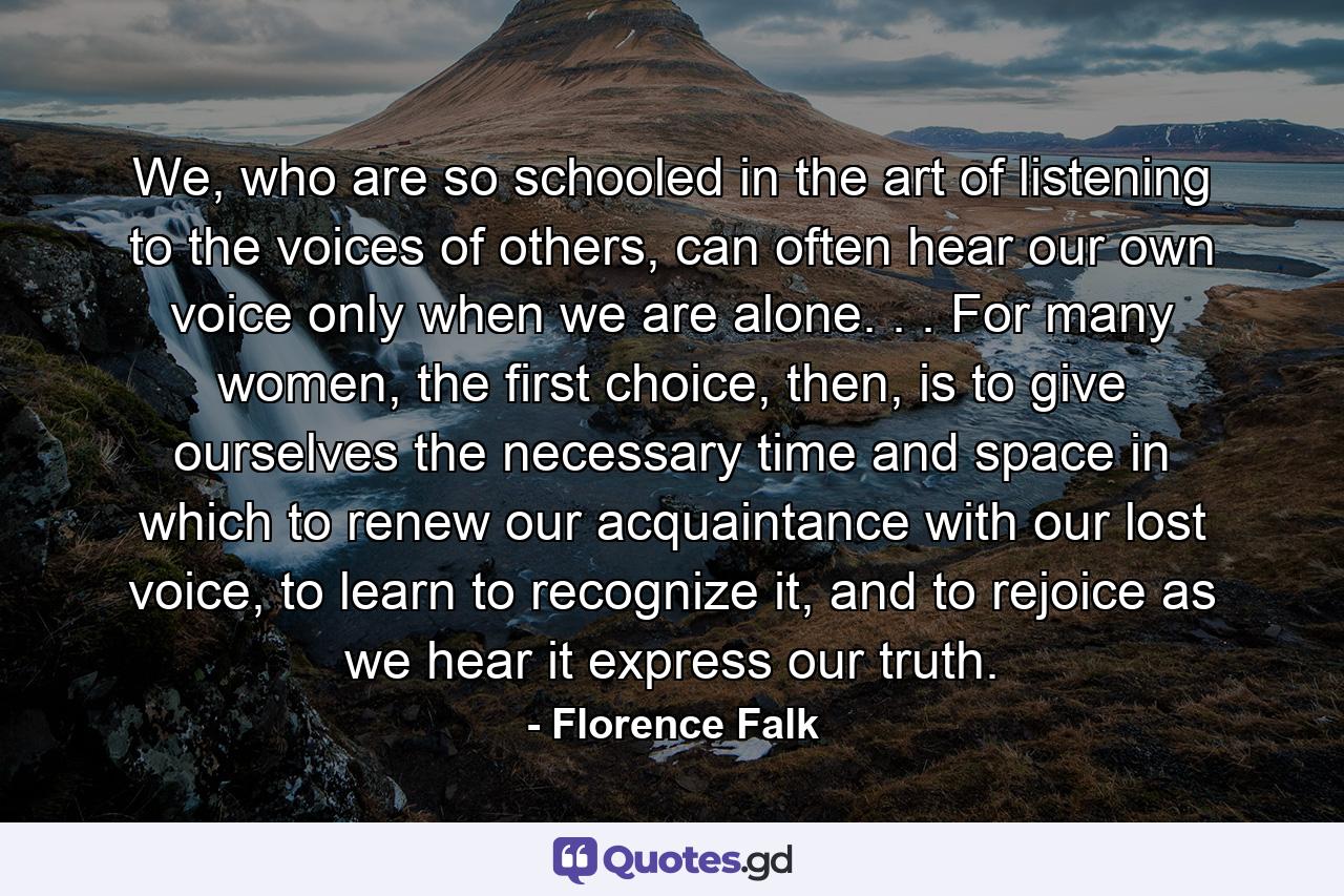 We, who are so schooled in the art of listening to the voices of others, can often hear our own voice only when we are alone. . . For many women, the first choice, then, is to give ourselves the necessary time and space in which to renew our acquaintance with our lost voice, to learn to recognize it, and to rejoice as we hear it express our truth. - Quote by Florence Falk