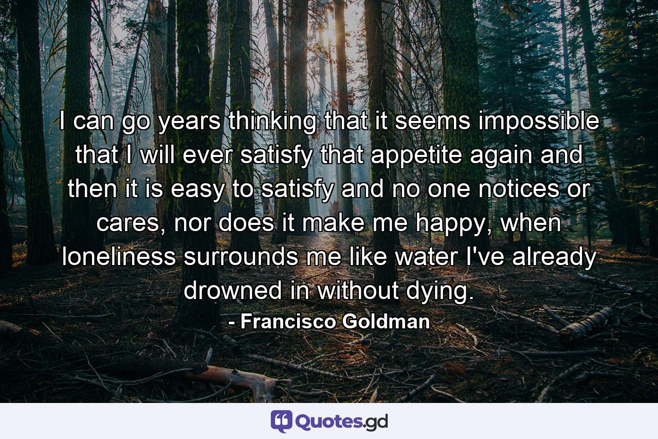 I can go years thinking that it seems impossible that I will ever satisfy that appetite again and then it is easy to satisfy and no one notices or cares, nor does it make me happy, when loneliness surrounds me like water I've already drowned in without dying. - Quote by Francisco Goldman