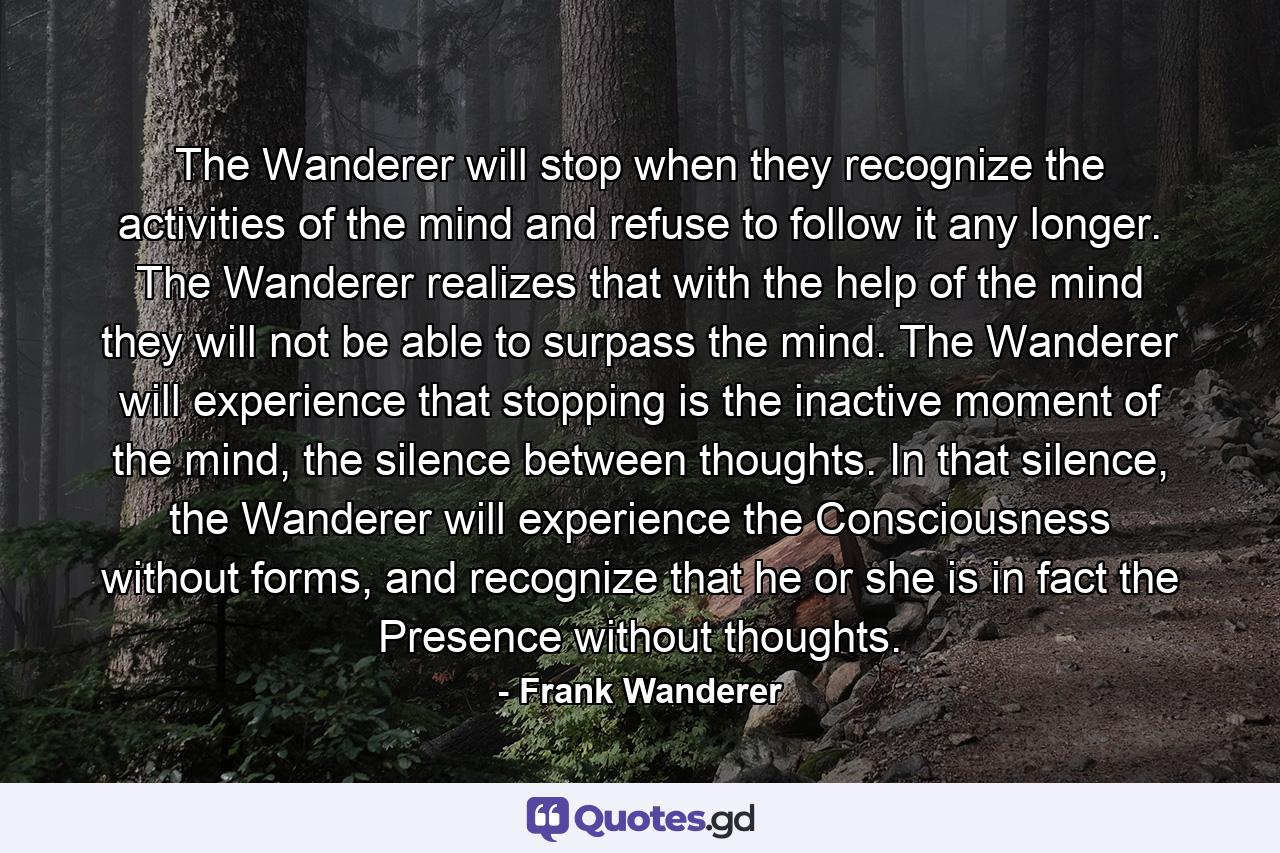 The Wanderer will stop when they recognize the activities of the mind and refuse to follow it any longer. The Wanderer realizes that with the help of the mind they will not be able to surpass the mind. The Wanderer will experience that stopping is the inactive moment of the mind, the silence between thoughts. In that silence, the Wanderer will experience the Consciousness without forms, and recognize that he or she is in fact the Presence without thoughts. - Quote by Frank Wanderer