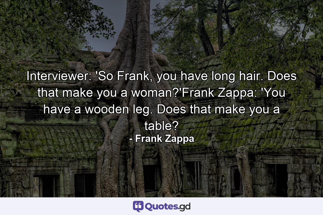 Interviewer: 'So Frank, you have long hair. Does that make you a woman?'Frank Zappa: 'You have a wooden leg. Does that make you a table? - Quote by Frank Zappa