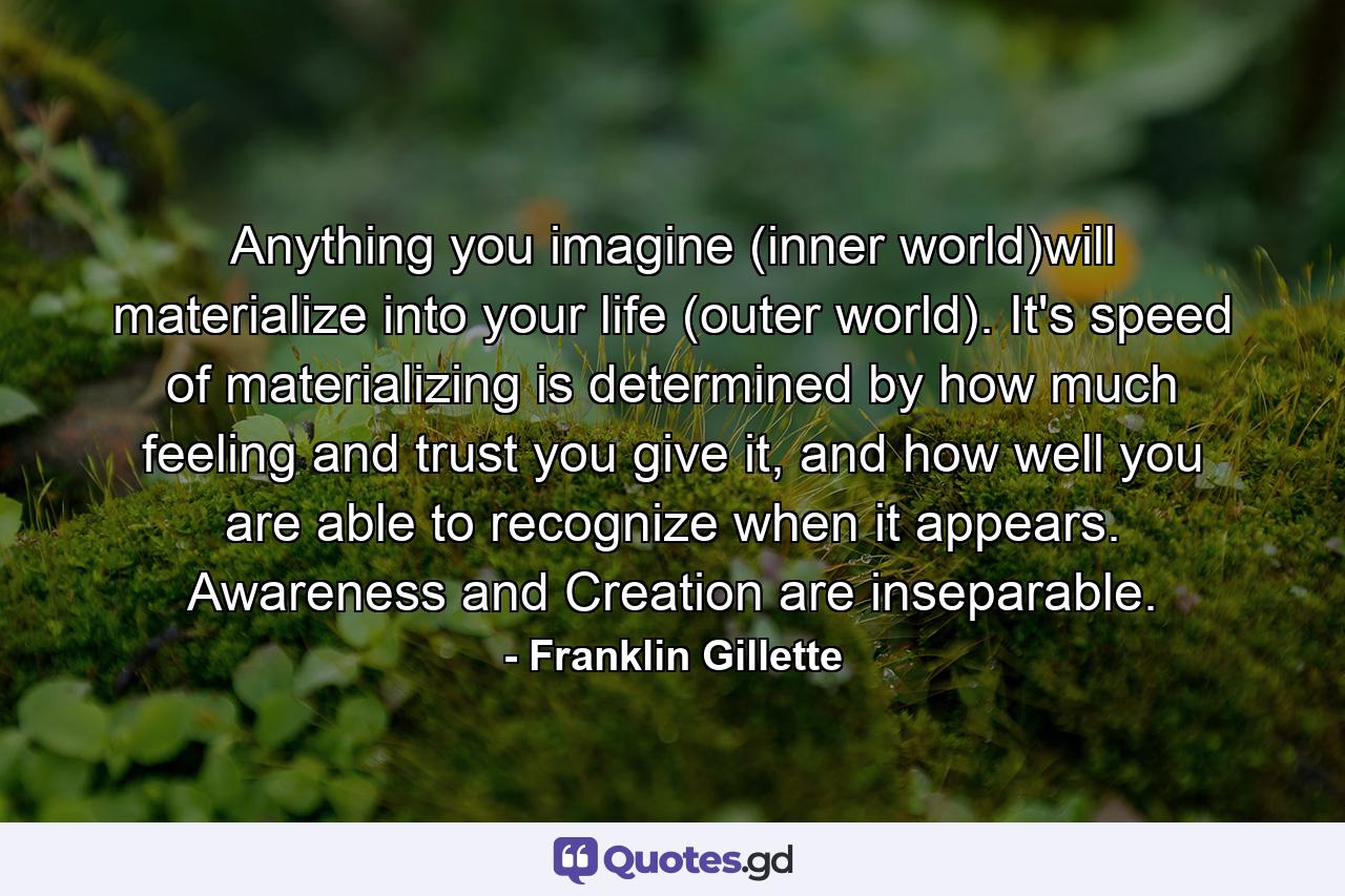 Anything you imagine (inner world)will materialize into your life (outer world). It's speed of materializing is determined by how much feeling and trust you give it, and how well you are able to recognize when it appears. Awareness and Creation are inseparable. - Quote by Franklin Gillette