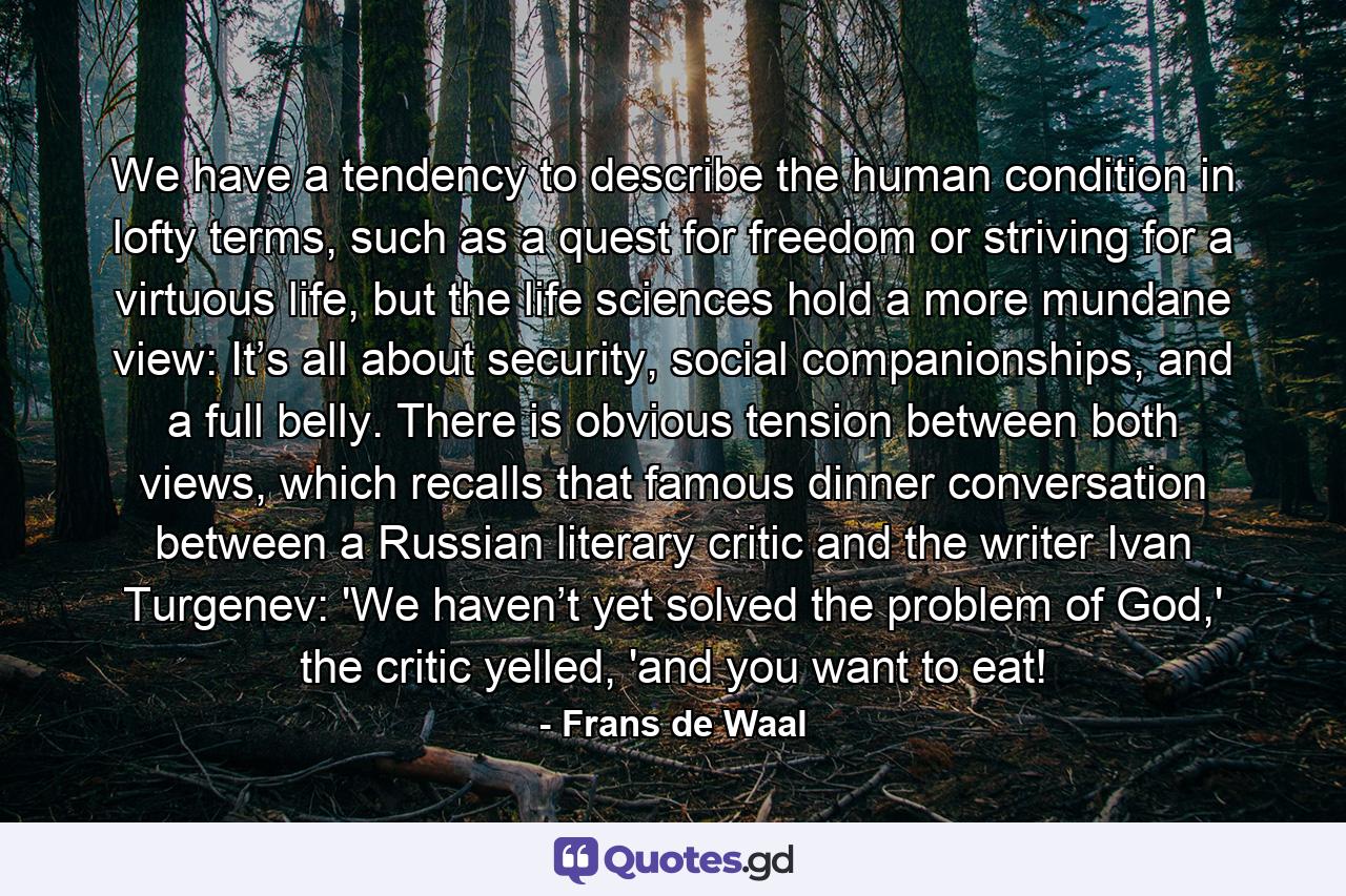 We have a tendency to describe the human condition in lofty terms, such as a quest for freedom or striving for a virtuous life, but the life sciences hold a more mundane view: It’s all about security, social companionships, and a full belly. There is obvious tension between both views, which recalls that famous dinner conversation between a Russian literary critic and the writer Ivan Turgenev: 'We haven’t yet solved the problem of God,' the critic yelled, 'and you want to eat! - Quote by Frans de Waal