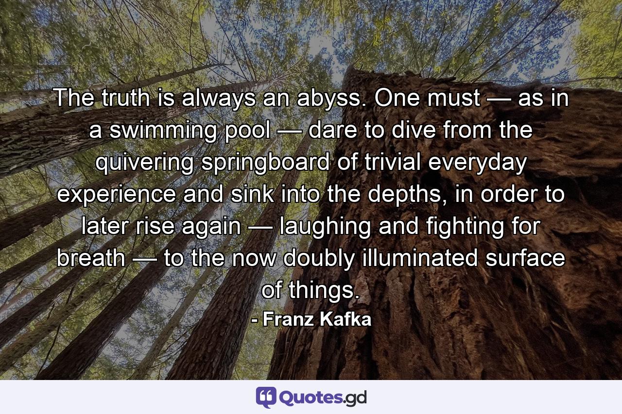 The truth is always an abyss. One must — as in a swimming pool — dare to dive from the quivering springboard of trivial everyday experience and sink into the depths, in order to later rise again — laughing and fighting for breath — to the now doubly illuminated surface of things. - Quote by Franz Kafka