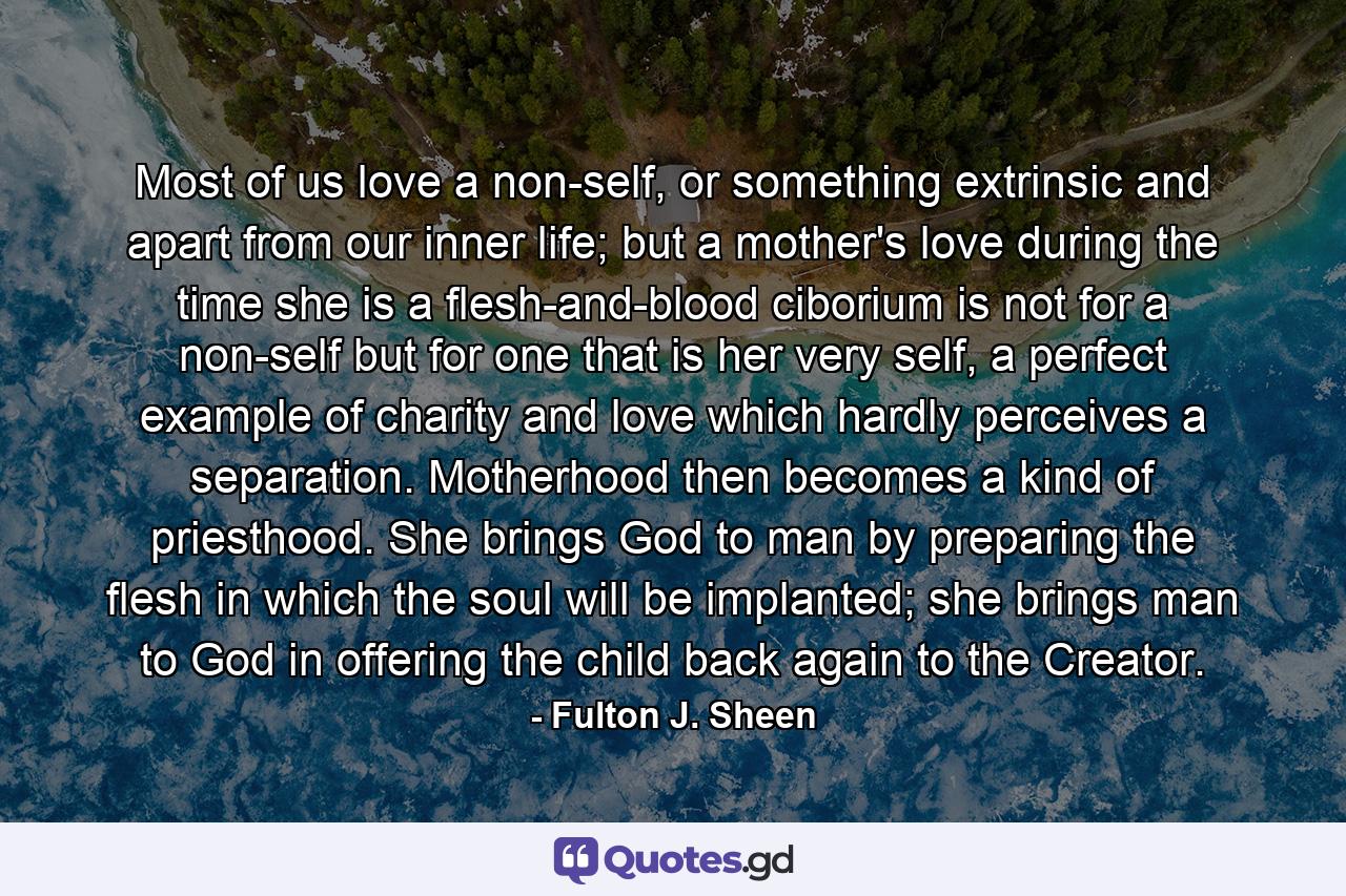 Most of us love a non-self, or something extrinsic and apart from our inner life; but a mother's love during the time she is a flesh-and-blood ciborium is not for a non-self but for one that is her very self, a perfect example of charity and love which hardly perceives a separation. Motherhood then becomes a kind of priesthood. She brings God to man by preparing the flesh in which the soul will be implanted; she brings man to God in offering the child back again to the Creator. - Quote by Fulton J. Sheen