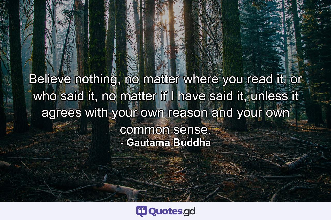 Believe nothing, no matter where you read it, or who said it, no matter if I have said it, unless it agrees with your own reason and your own common sense. - Quote by Gautama Buddha