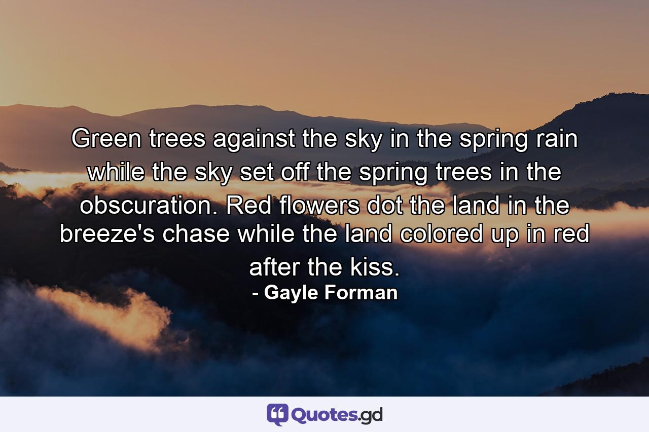 Green trees against the sky in the spring rain while the sky set off the spring trees in the obscuration. Red flowers dot the land in the breeze's chase while the land colored up in red after the kiss. - Quote by Gayle Forman