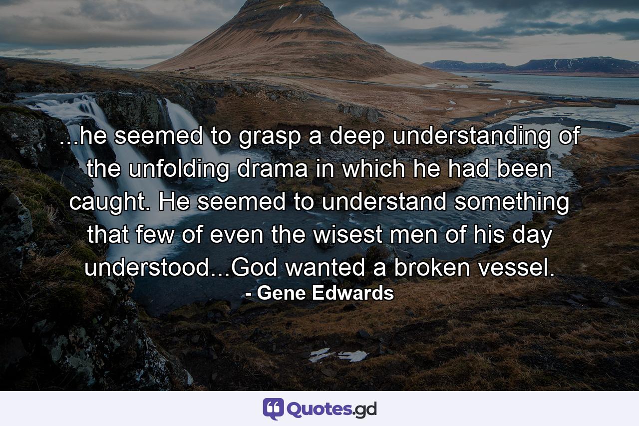 ...he seemed to grasp a deep understanding of the unfolding drama in which he had been caught. He seemed to understand something that few of even the wisest men of his day understood...God wanted a broken vessel. - Quote by Gene Edwards