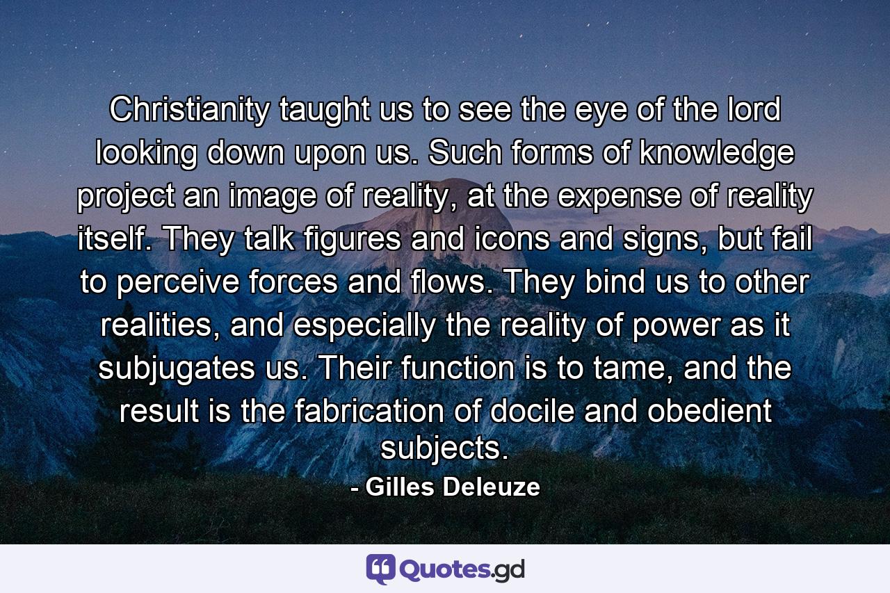 Christianity taught us to see the eye of the lord looking down upon us. Such forms of knowledge project an image of reality, at the expense of reality itself. They talk figures and icons and signs, but fail to perceive forces and flows. They bind us to other realities, and especially the reality of power as it subjugates us. Their function is to tame, and the result is the fabrication of docile and obedient subjects. - Quote by Gilles Deleuze