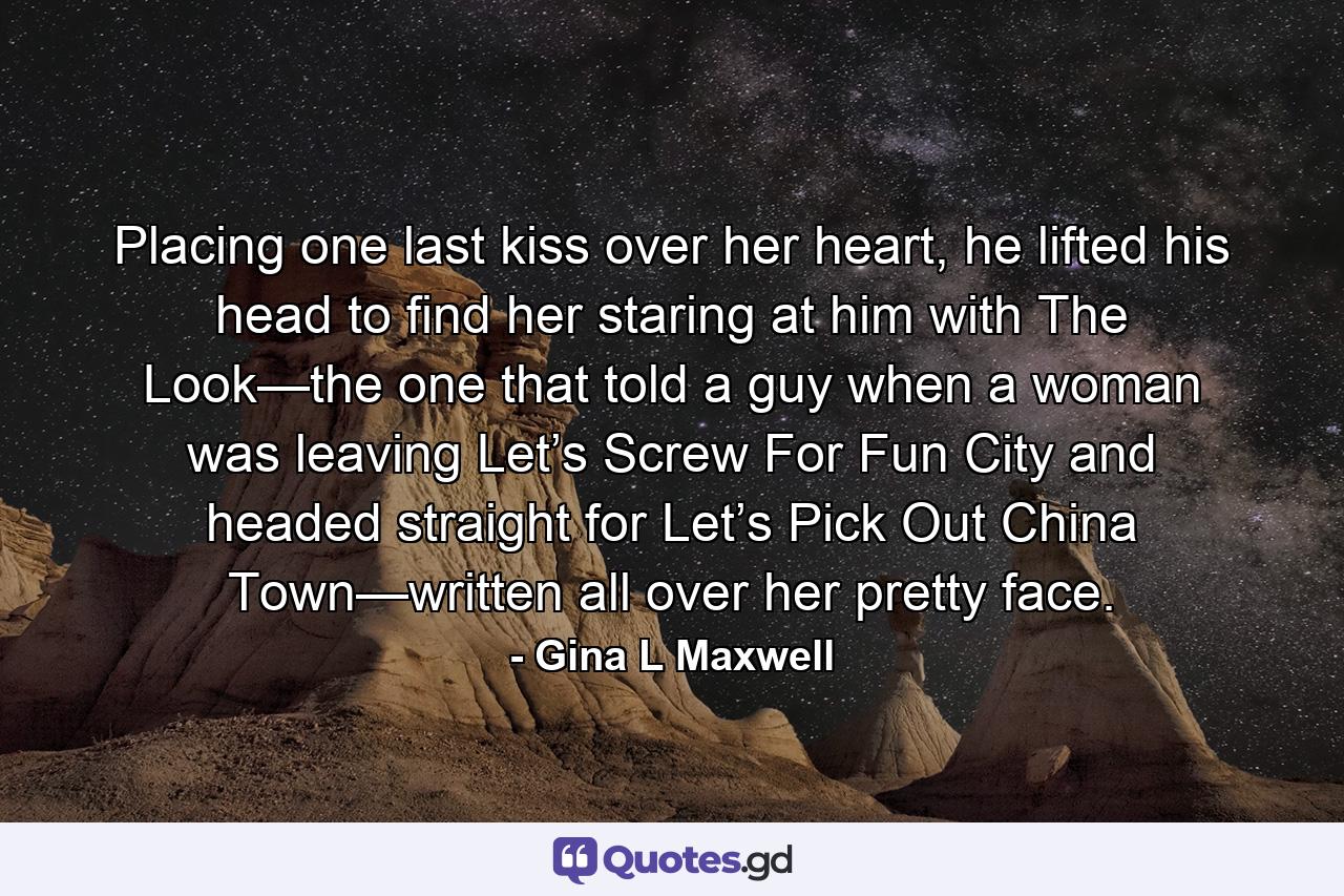 Placing one last kiss over her heart, he lifted his head to find her staring at him with The Look—the one that told a guy when a woman was leaving Let’s Screw For Fun City and headed straight for Let’s Pick Out China Town—written all over her pretty face. - Quote by Gina L Maxwell