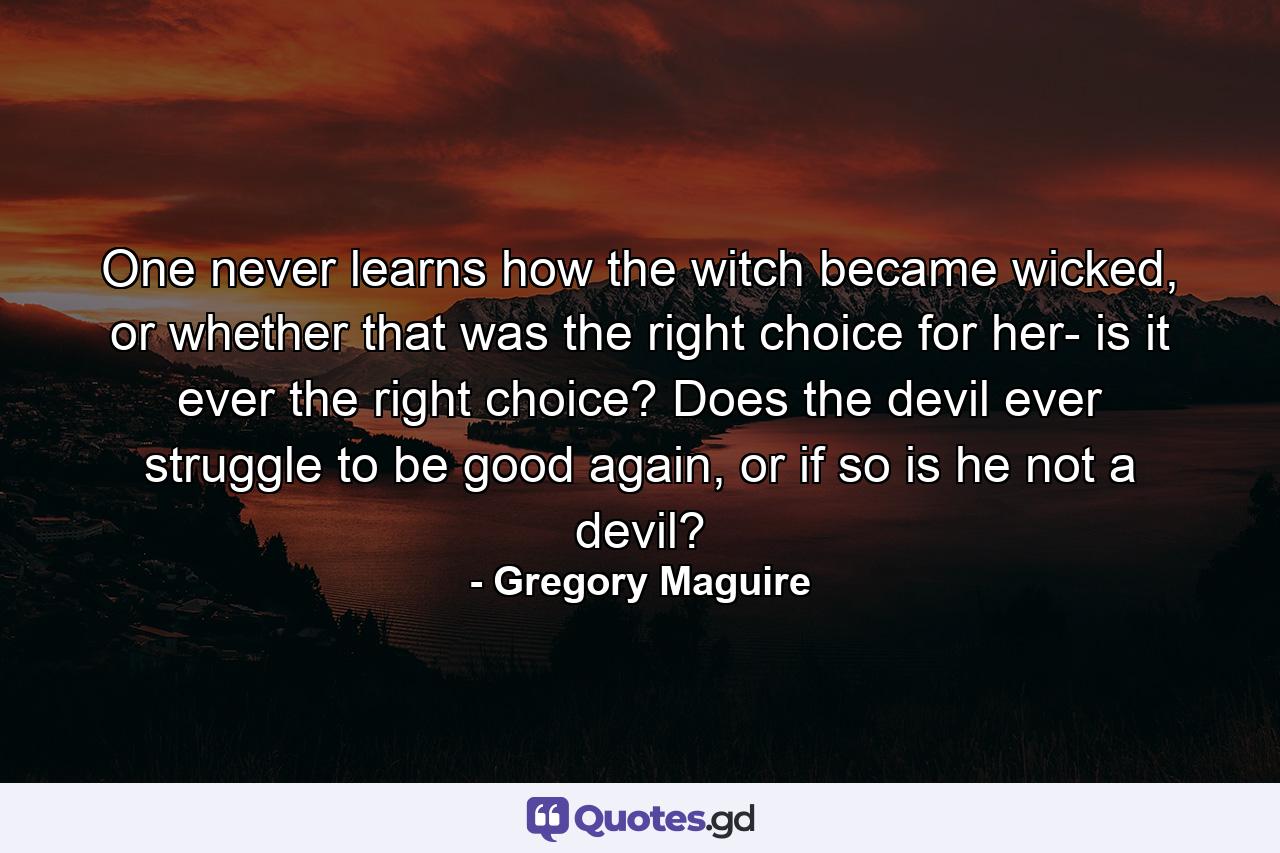 One never learns how the witch became wicked, or whether that was the right choice for her- is it ever the right choice? Does the devil ever struggle to be good again, or if so is he not a devil? - Quote by Gregory Maguire