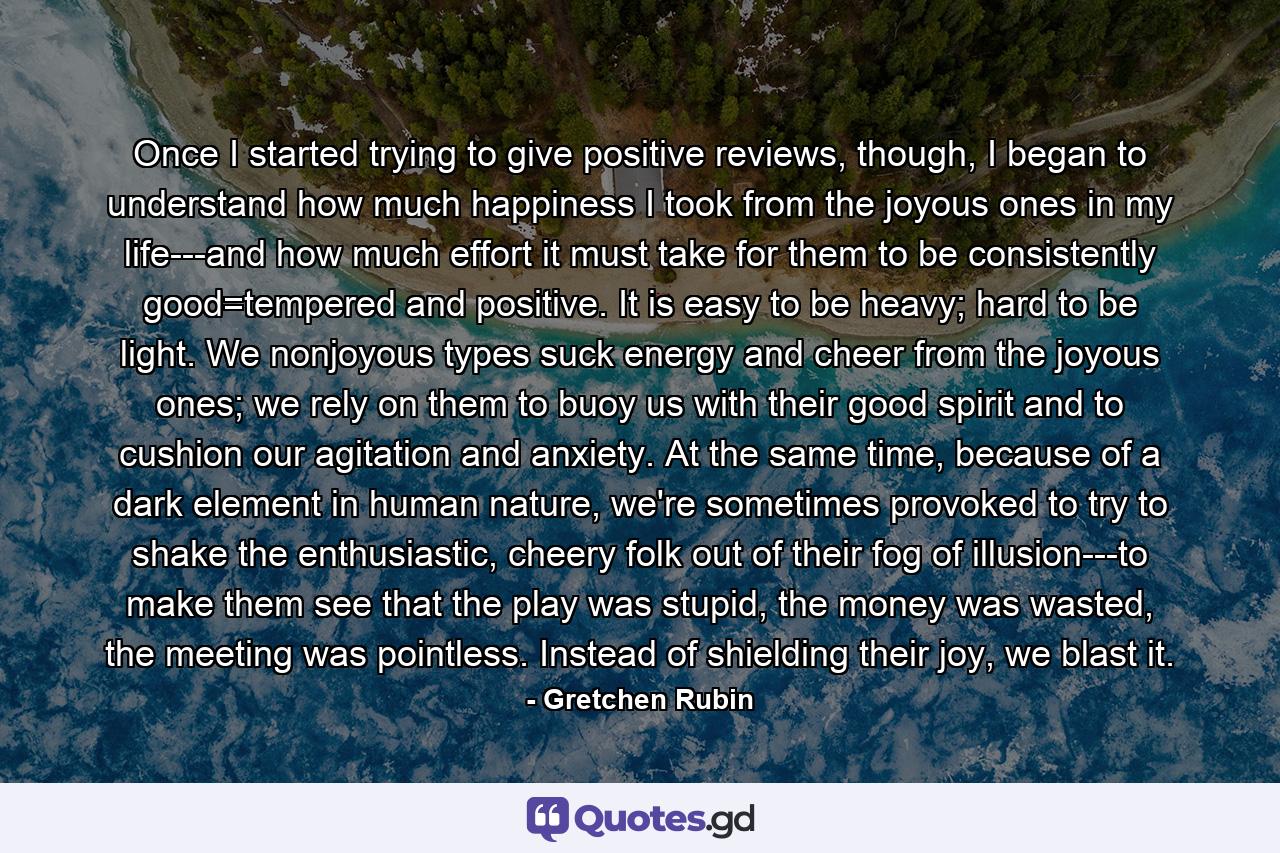 Once I started trying to give positive reviews, though, I began to understand how much happiness I took from the joyous ones in my life---and how much effort it must take for them to be consistently good=tempered and positive. It is easy to be heavy; hard to be light. We nonjoyous types suck energy and cheer from the joyous ones; we rely on them to buoy us with their good spirit and to cushion our agitation and anxiety. At the same time, because of a dark element in human nature, we're sometimes provoked to try to shake the enthusiastic, cheery folk out of their fog of illusion---to make them see that the play was stupid, the money was wasted, the meeting was pointless. Instead of shielding their joy, we blast it. - Quote by Gretchen Rubin