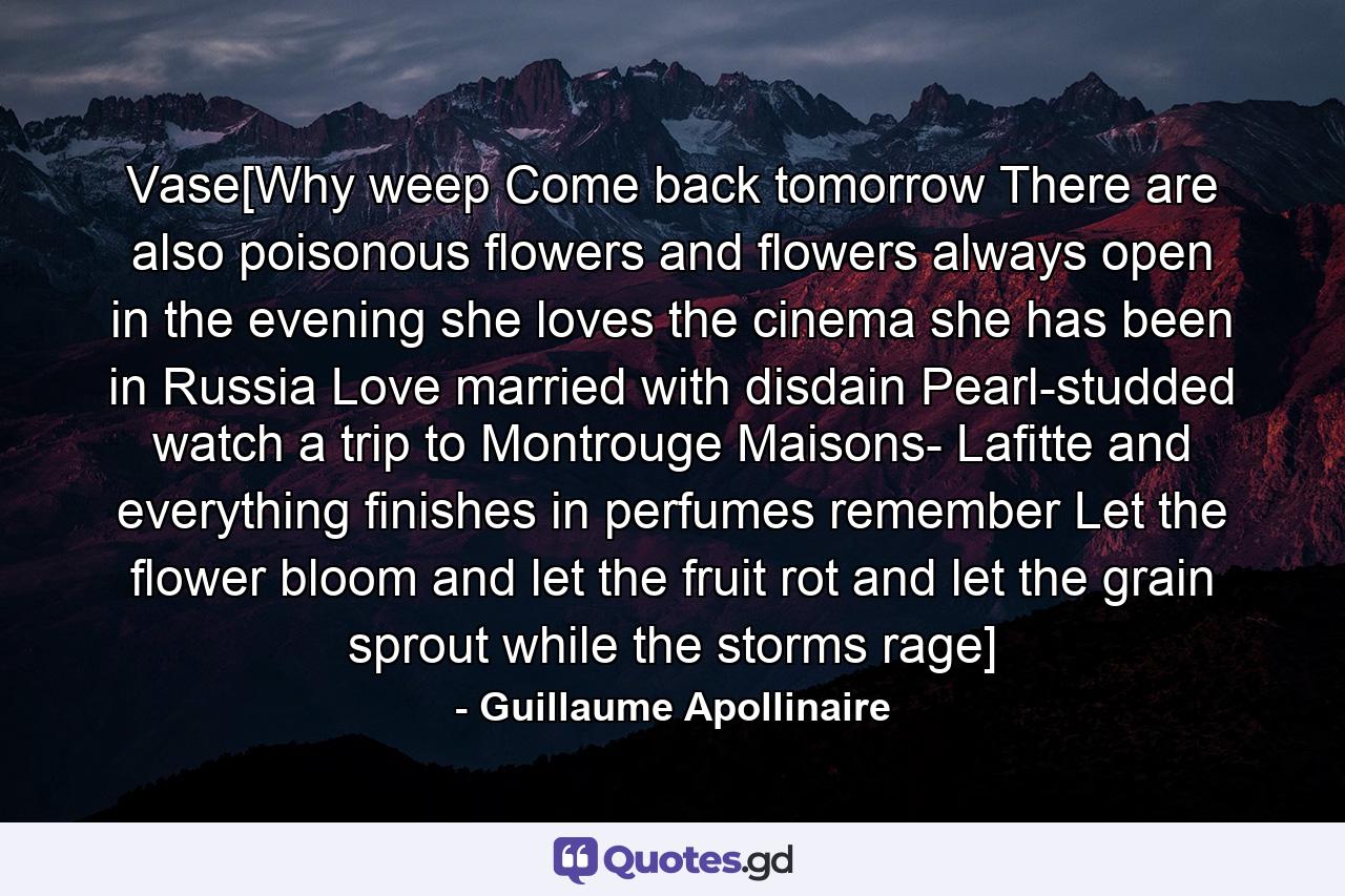Vase[Why weep Come back tomorrow There are also poisonous flowers and flowers always open in the evening she loves the cinema she has been in Russia Love married with disdain Pearl-studded watch a trip to Montrouge Maisons- Lafitte and everything finishes in perfumes remember Let the flower bloom and let the fruit rot and let the grain sprout while the storms rage] - Quote by Guillaume Apollinaire