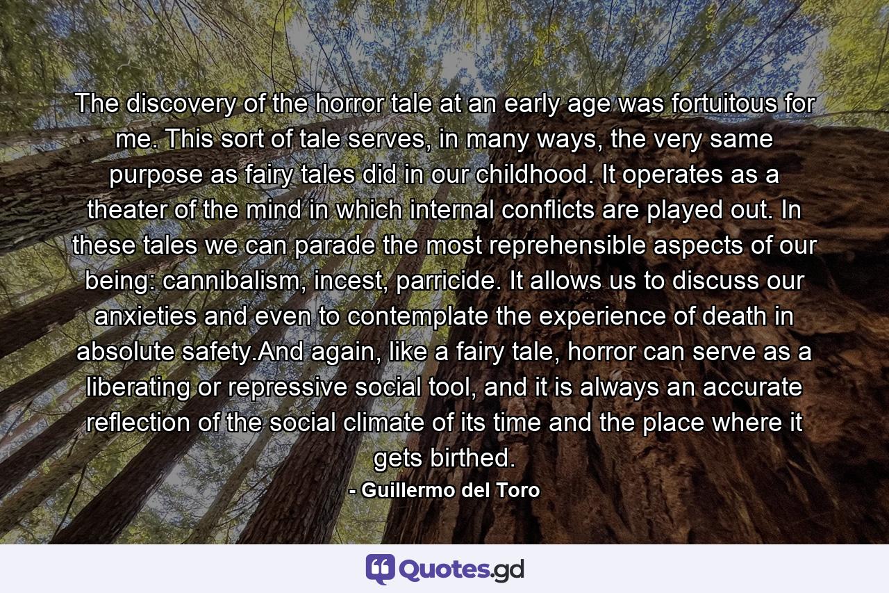 The discovery of the horror tale at an early age was fortuitous for me. This sort of tale serves, in many ways, the very same purpose as fairy tales did in our childhood. It operates as a theater of the mind in which internal conflicts are played out. In these tales we can parade the most reprehensible aspects of our being: cannibalism, incest, parricide. It allows us to discuss our anxieties and even to contemplate the experience of death in absolute safety.And again, like a fairy tale, horror can serve as a liberating or repressive social tool, and it is always an accurate reflection of the social climate of its time and the place where it gets birthed. - Quote by Guillermo del Toro