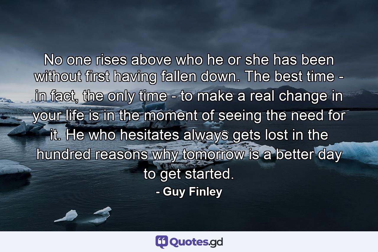 No one rises above who he or she has been without first having fallen down. The best time - in fact, the only time - to make a real change in your life is in the moment of seeing the need for it. He who hesitates always gets lost in the hundred reasons why tomorrow is a better day to get started. - Quote by Guy Finley