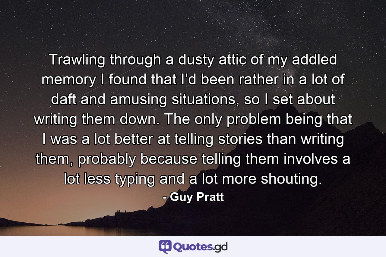 Trawling through a dusty attic of my addled memory I found that I’d been rather in a lot of daft and amusing situations, so I set about writing them down. The only problem being that I was a lot better at telling stories than writing them, probably because telling them involves a lot less typing and a lot more shouting. - Quote by Guy Pratt