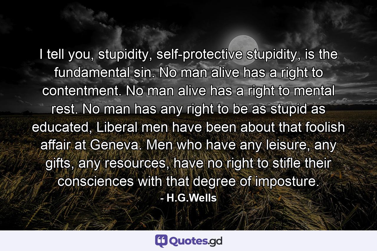 I tell you, stupidity, self-protective stupidity, is the fundamental sin. No man alive has a right to contentment. No man alive has a right to mental rest. No man has any right to be as stupid as educated, Liberal men have been about that foolish affair at Geneva. Men who have any leisure, any gifts, any resources, have no right to stifle their consciences with that degree of imposture. - Quote by H.G.Wells