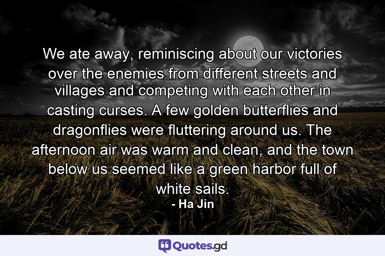 We ate away, reminiscing about our victories over the enemies from different streets and villages and competing with each other in casting curses. A few golden butterflies and dragonflies were fluttering around us. The afternoon air was warm and clean, and the town below us seemed like a green harbor full of white sails. - Quote by Ha Jin