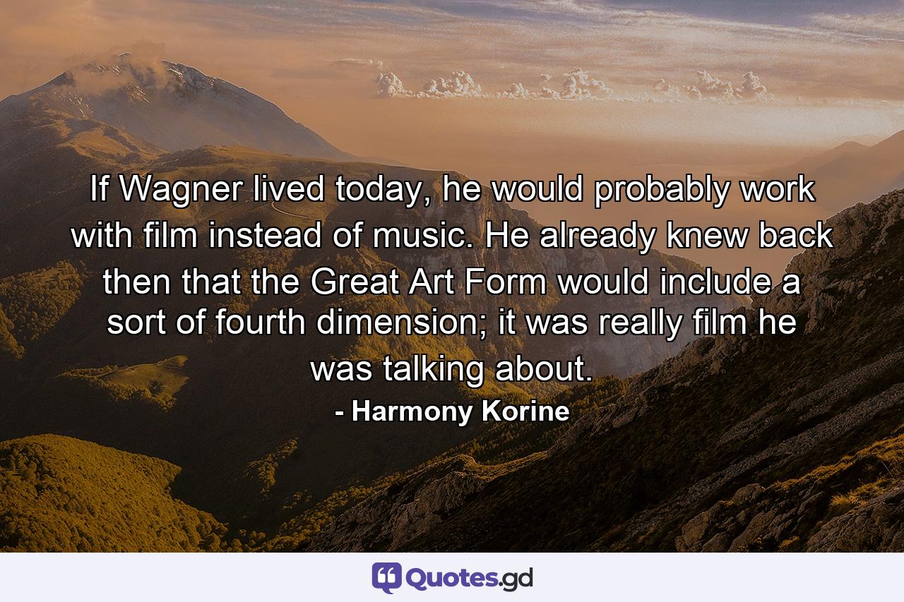 If Wagner lived today, he would probably work with film instead of music. He already knew back then that the Great Art Form would include a sort of fourth dimension; it was really film he was talking about. - Quote by Harmony Korine