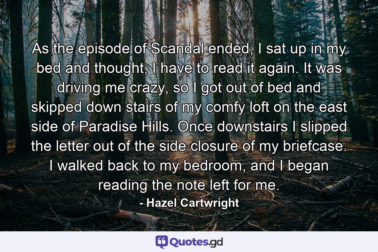 As the episode of Scandal ended, I sat up in my bed and thought, I have to read it again. It was driving me crazy, so I got out of bed and skipped down stairs of my comfy loft on the east side of Paradise Hills. Once downstairs I slipped the letter out of the side closure of my briefcase. I walked back to my bedroom, and I began reading the note left for me. - Quote by Hazel Cartwright