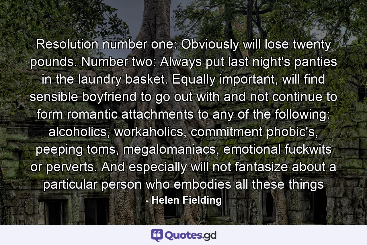 Resolution number one: Obviously will lose twenty pounds. Number two: Always put last night's panties in the laundry basket. Equally important, will find sensible boyfriend to go out with and not continue to form romantic attachments to any of the following: alcoholics, workaholics, commitment phobic's, peeping toms, megalomaniacs, emotional fuckwits or perverts. And especially will not fantasize about a particular person who embodies all these things - Quote by Helen Fielding