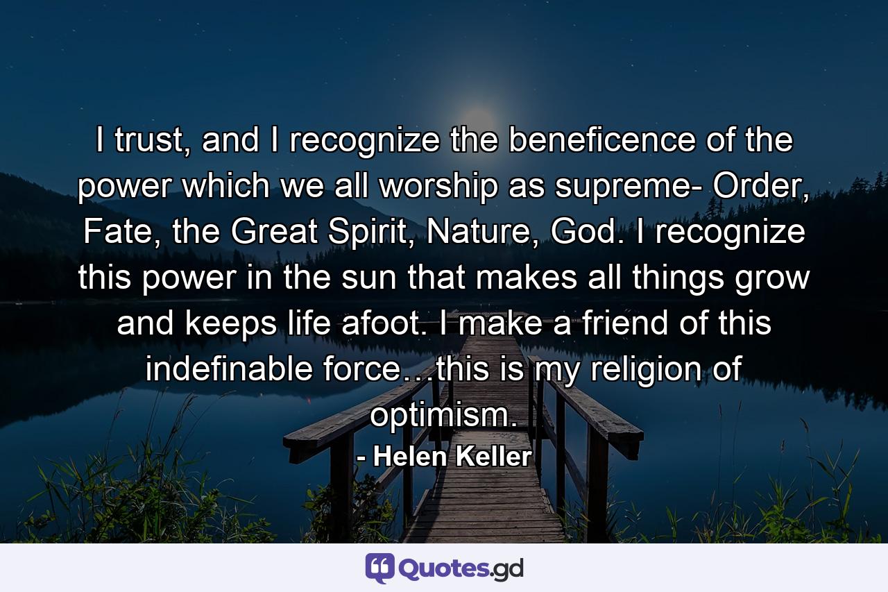 I trust, and I recognize the beneficence of the power which we all worship as supreme- Order, Fate, the Great Spirit, Nature, God. I recognize this power in the sun that makes all things grow and keeps life afoot. I make a friend of this indefinable force…this is my religion of optimism. - Quote by Helen Keller