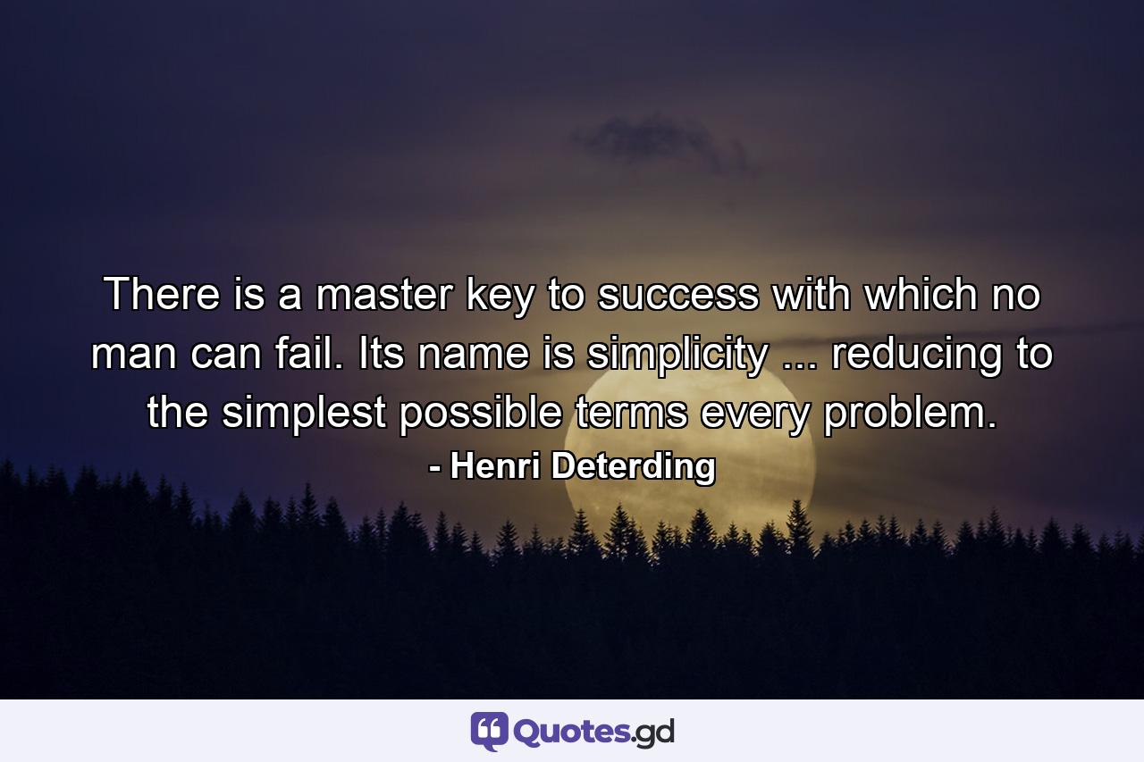 There is a master key to success with which no man can fail. Its name is simplicity ... reducing to the simplest possible terms every problem. - Quote by Henri Deterding