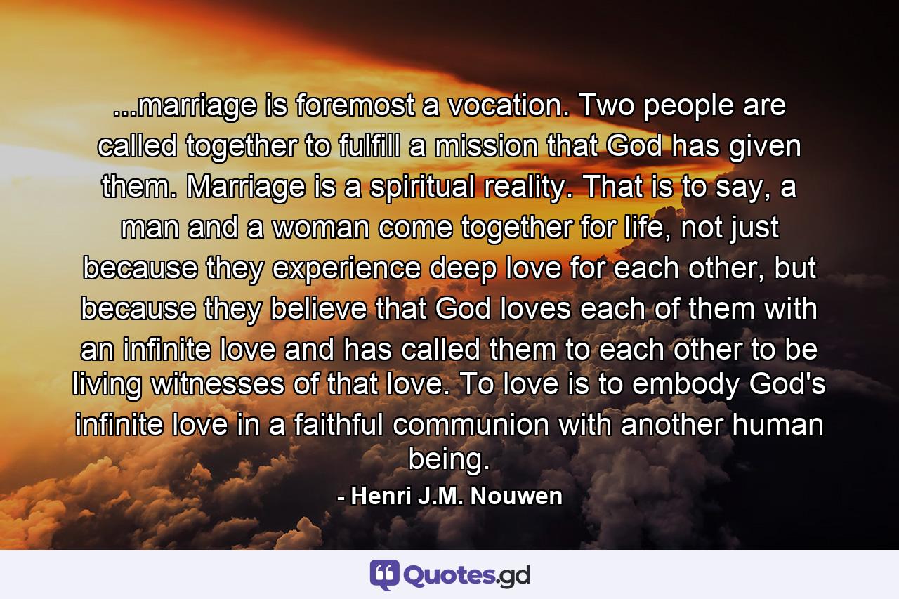 ...marriage is foremost a vocation. Two people are called together to fulfill a mission that God has given them. Marriage is a spiritual reality. That is to say, a man and a woman come together for life, not just because they experience deep love for each other, but because they believe that God loves each of them with an infinite love and has called them to each other to be living witnesses of that love. To love is to embody God's infinite love in a faithful communion with another human being. - Quote by Henri J.M. Nouwen